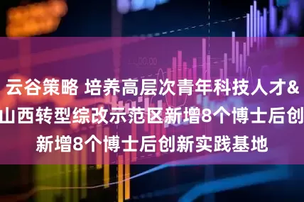云谷策略 培养高层次青年科技人才&#32;山西转型综改示范区新增8个博士后创新实践基地
