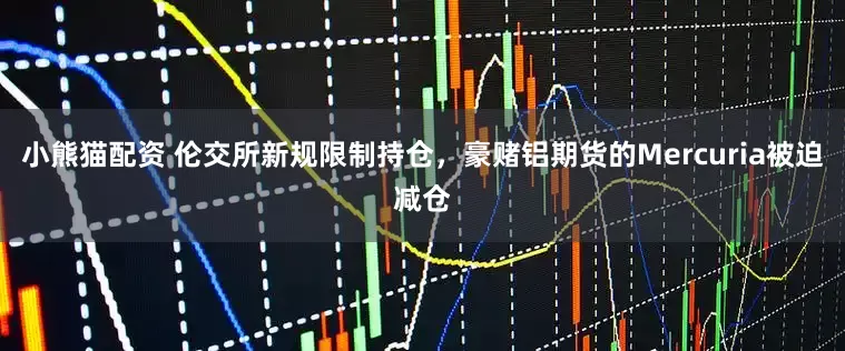 小熊猫配资 伦交所新规限制持仓，豪赌铝期货的Mercuria被迫减仓