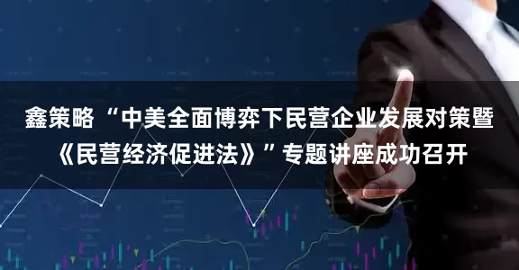 鑫策略 “中美全面博弈下民营企业发展对策暨《民营经济促进法》”专题讲座成功召开