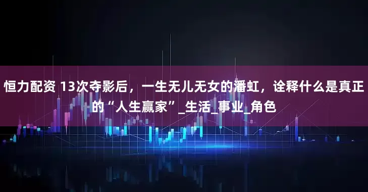 恒力配资 13次夺影后，一生无儿无女的潘虹，诠释什么是真正的“人生赢家”_生活_事业_角色