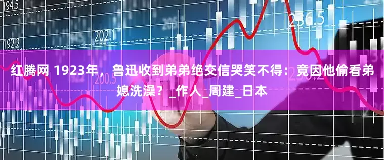 红腾网 1923年，鲁迅收到弟弟绝交信哭笑不得：竟因他偷看弟媳洗澡？_作人_周建_日本