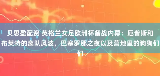 贝思盈配资 英格兰女足欧洲杯备战内幕：厄普斯和布莱特的离队风波，巴塞罗那之夜以及营地里的狗狗们