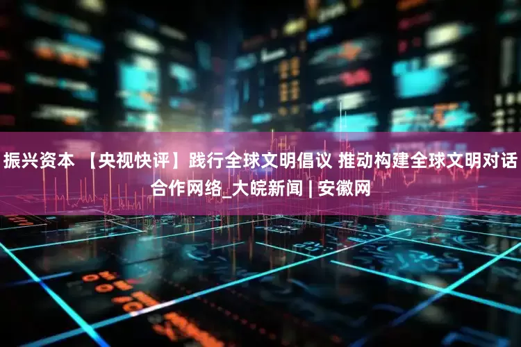 振兴资本 【央视快评】践行全球文明倡议 推动构建全球文明对话合作网络_大皖新闻 | 安徽网