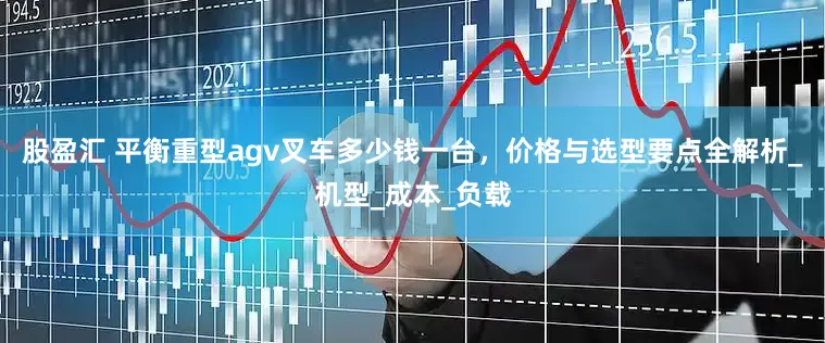 股盈汇 平衡重型agv叉车多少钱一台，价格与选型要点全解析_机型_成本_负载
