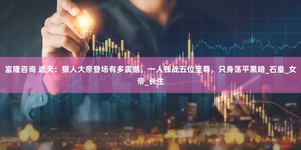 富隆咨询 遮天：狠人大帝登场有多震撼，一人独战五位至尊，只身荡平黑暗_石皇_女帝_长生