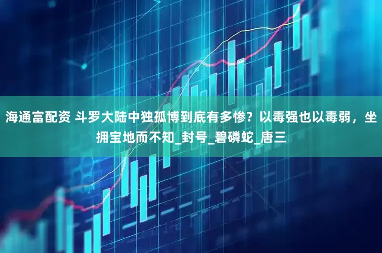 海通富配资 斗罗大陆中独孤博到底有多惨？以毒强也以毒弱，坐拥宝地而不知_封号_碧磷蛇_唐三