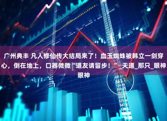 广州典丰 凡人修仙传大结局来了！血玉蜘蛛被韩立一剑穿心，倒在地上，口器微微“道友请留步！”_天道_那只_眼神