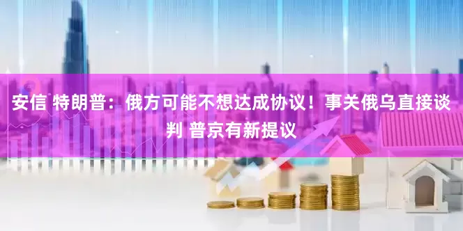 安信 特朗普：俄方可能不想达成协议！事关俄乌直接谈判 普京有新提议