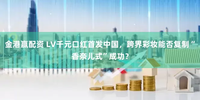 金港赢配资 LV千元口红首发中国，跨界彩妆能否复制“香奈儿式”成功？