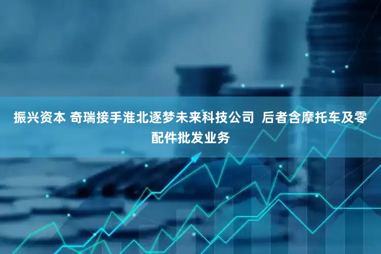 振兴资本 奇瑞接手淮北逐梦未来科技公司  后者含摩托车及零配件批发业务