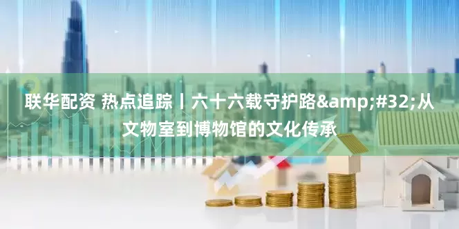 联华配资 热点追踪丨六十六载守护路&#32;从文物室到博物馆的文化传承
