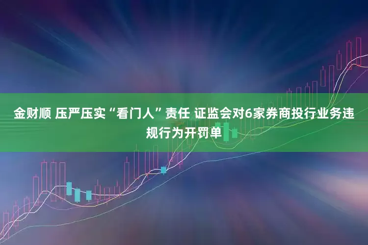 金财顺 压严压实“看门人”责任 证监会对6家券商投行业务违规行为开罚单
