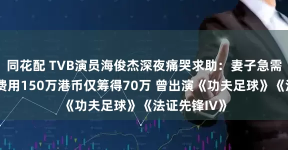 同花配 TVB演员海俊杰深夜痛哭求助：妻子急需换肝手术，费用150万港币仅筹得70万 曾出演《功夫足球》《法证先锋IV》