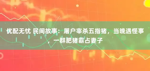 优配无忧 民间故事：屠户宰杀五指猪，当晚遇怪事，一群肥猪霸占妻子