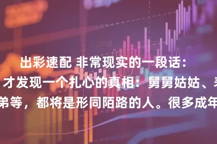 出彩速配 非常现实的一段话： “父母不在了，才发现一个扎心的真相：舅舅姑姑、表兄妹、堂兄弟等，都将是形同陌路的人。很多成年人是碍于父母的情面才去走亲戚的”