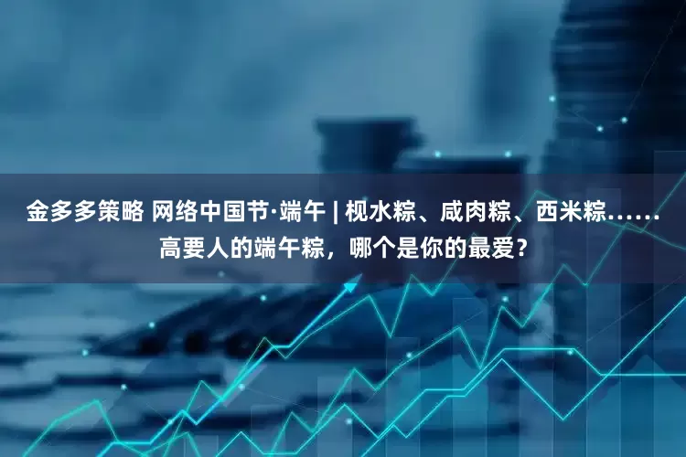 金多多策略 网络中国节·端午 | 枧水粽、咸肉粽、西米粽……高要人的端午粽，哪个是你的最爱？